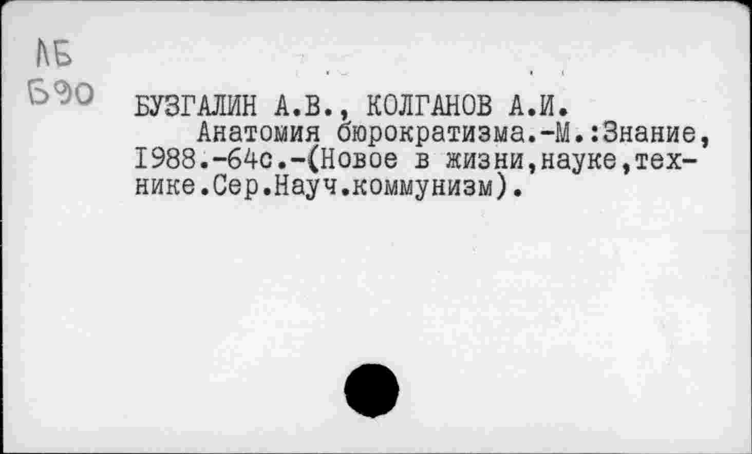 ﻿1\Б
БУЗГАЛИН А.В., КОЛГАНОВ А.И.
Анатомия бюрократизма.-М.:3нание, 1988.-64с.-(Новое в жизни,науке,технике.Сер.Науч.коммунизм) .